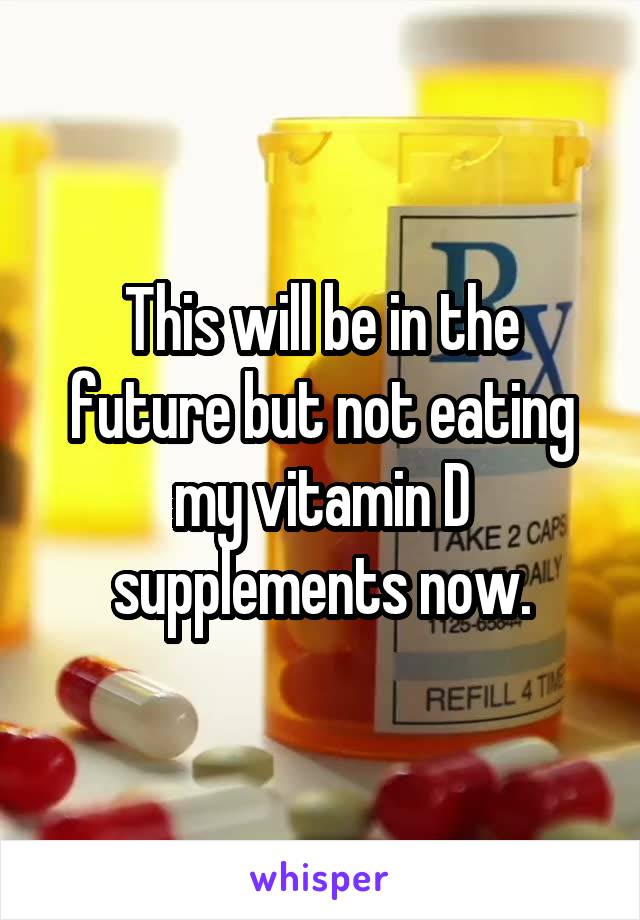 This will be in the future but not eating my vitamin D supplements now.