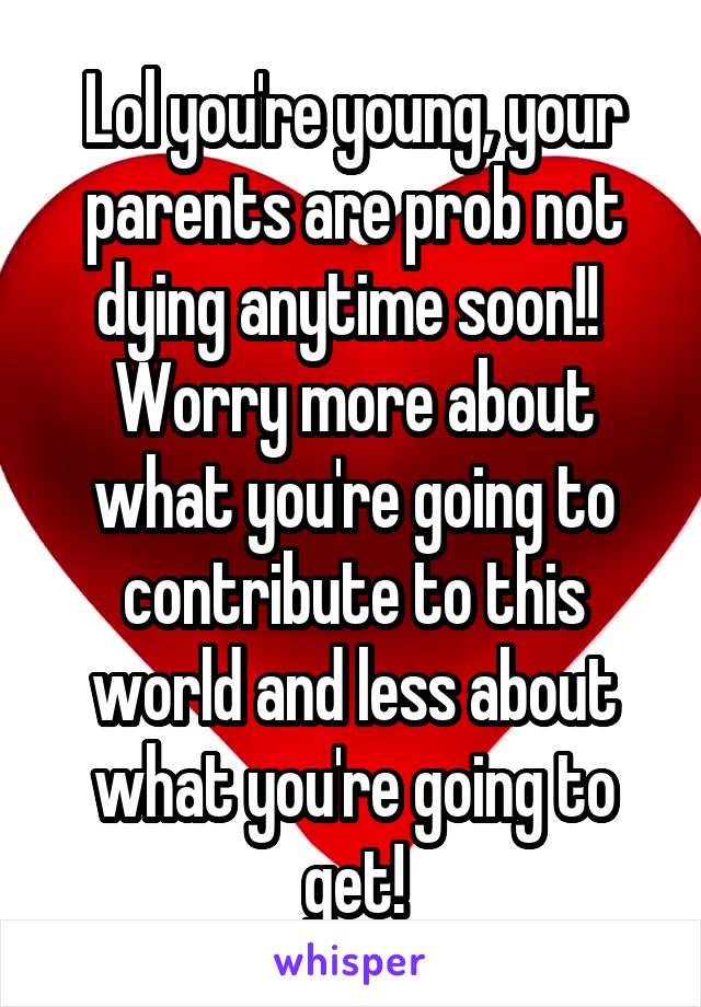 Lol you're young, your parents are prob not dying anytime soon!! 
Worry more about what you're going to contribute to this world and less about what you're going to get!