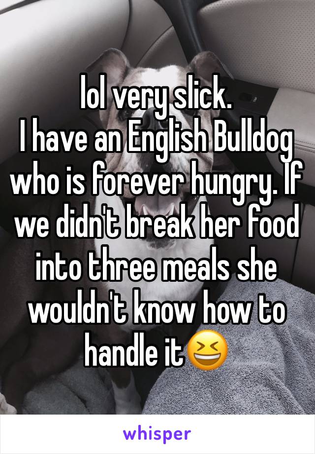 lol very slick.
I have an English Bulldog who is forever hungry. If we didn't break her food into three meals she wouldn't know how to handle it😆