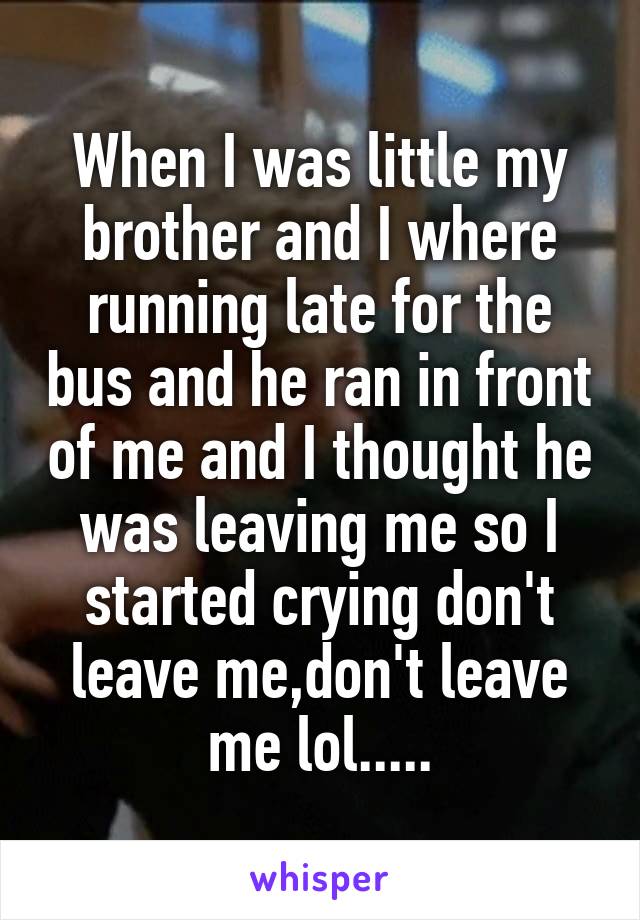 When I was little my brother and I where running late for the bus and he ran in front of me and I thought he was leaving me so I started crying don't leave me,don't leave me lol.....