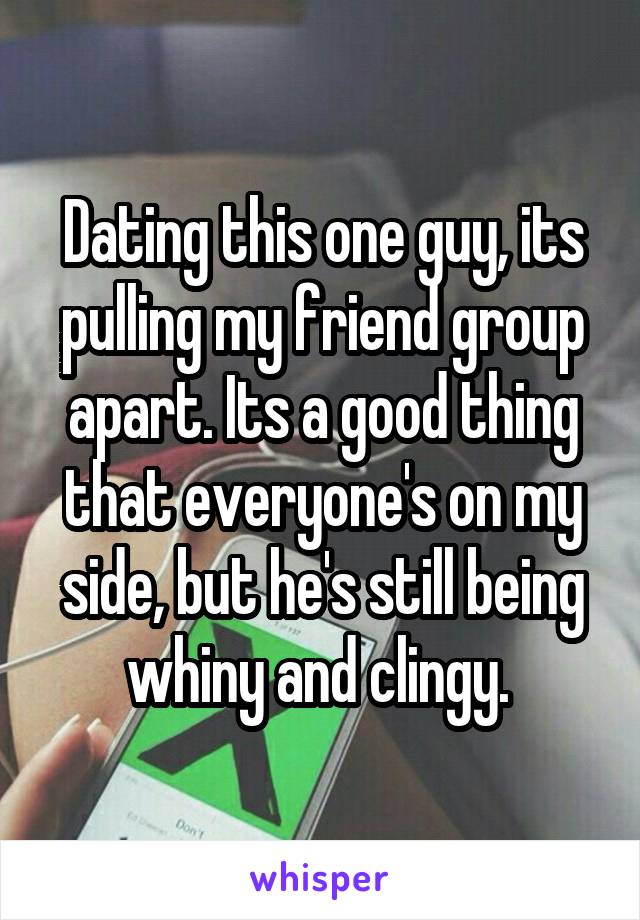 Dating this one guy, its pulling my friend group apart. Its a good thing that everyone's on my side, but he's still being whiny and clingy. 