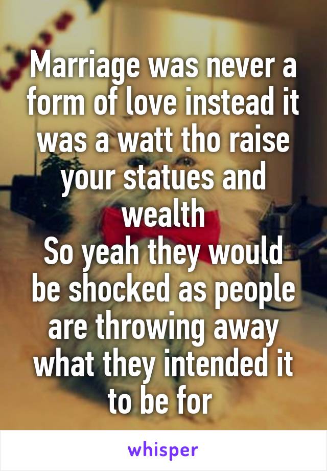 Marriage was never a form of love instead it was a watt tho raise your statues and wealth
So yeah they would be shocked as people are throwing away what they intended it to be for 