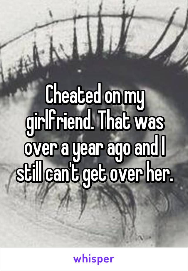 Cheated on my girlfriend. That was over a year ago and I still can't get over her.