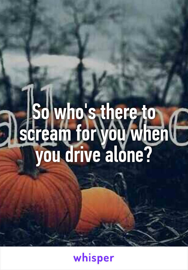 So who's there to scream for you when you drive alone?