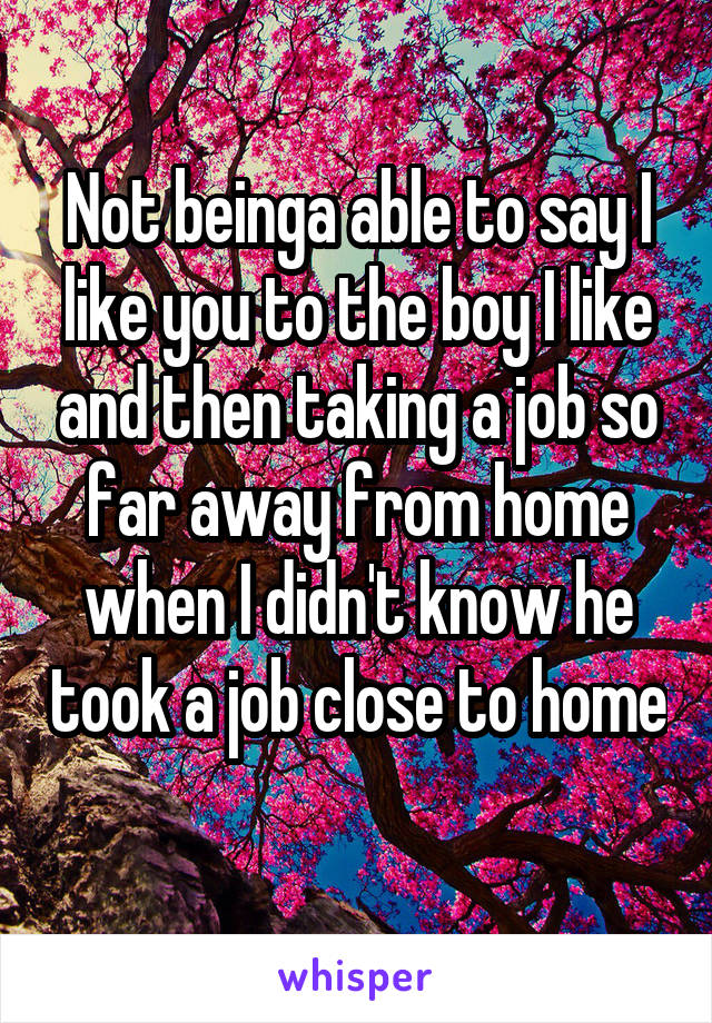 Not beinga able to say I like you to the boy I like and then taking a job so far away from home when I didn't know he took a job close to home 