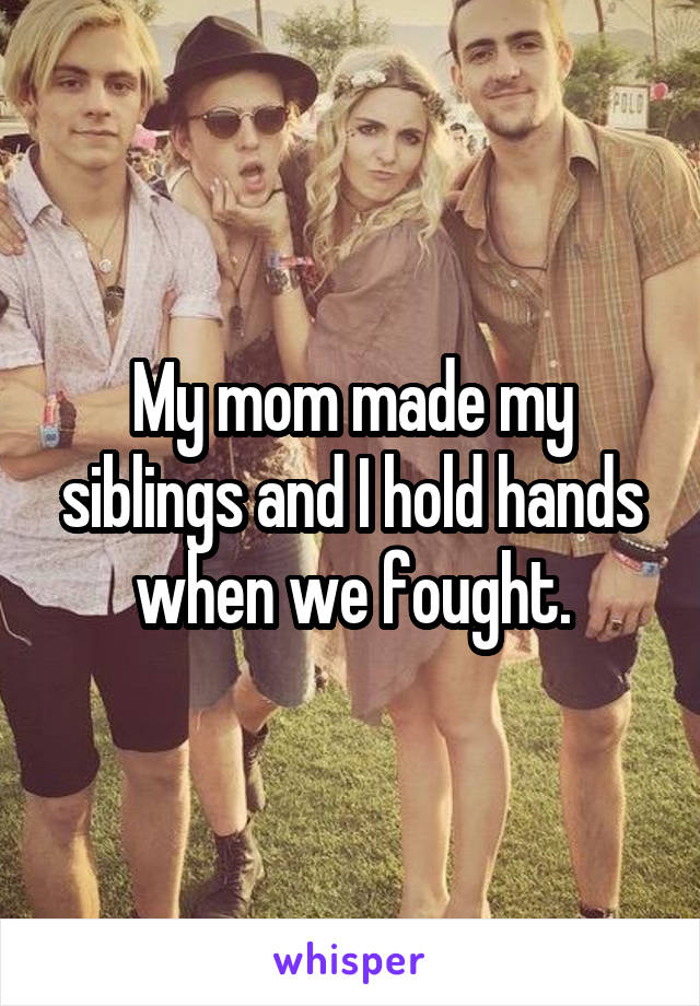 My mom made my siblings and I hold hands when we fought.