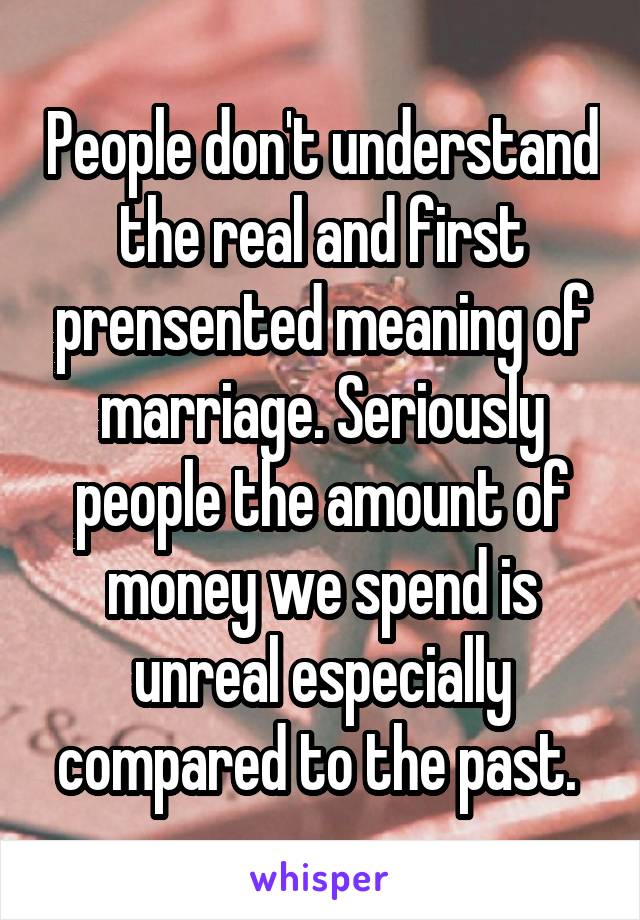 People don't understand the real and first prensented meaning of marriage. Seriously people the amount of money we spend is unreal especially compared to the past. 