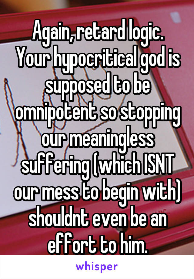 Again, retard logic. Your hypocritical god is supposed to be omnipotent so stopping our meaningless suffering (which ISNT our mess to begin with) shouldnt even be an effort to him.