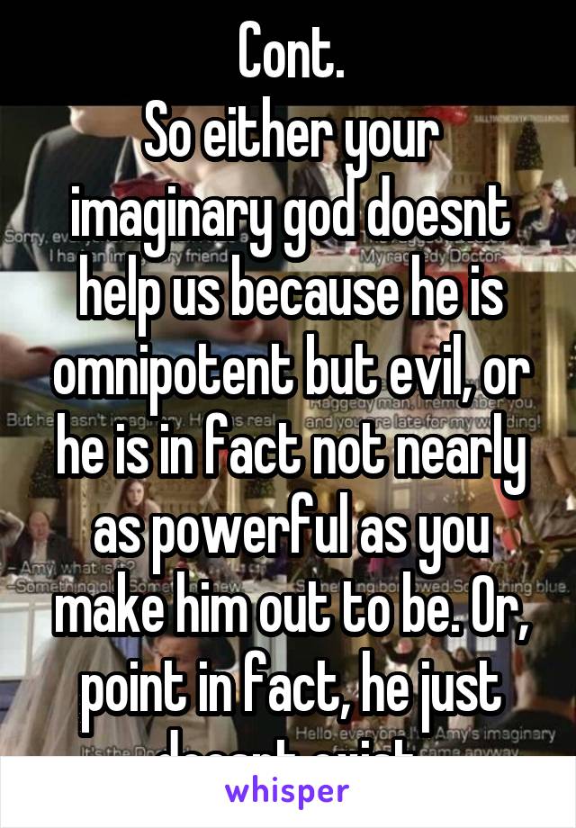 Cont.
So either your imaginary god doesnt help us because he is omnipotent but evil, or he is in fact not nearly as powerful as you make him out to be. Or, point in fact, he just doesnt exist.