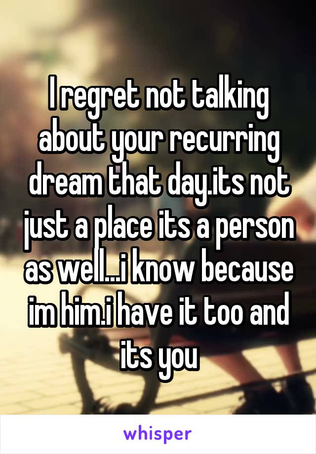 I regret not talking about your recurring dream that day.its not just a place its a person as well...i know because im him.i have it too and its you