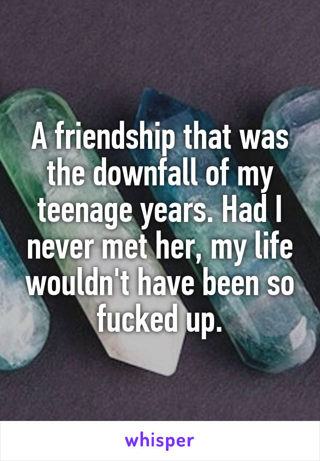 A friendship that was the downfall of my teenage years. Had I never met her, my life wouldn't have been so fucked up.