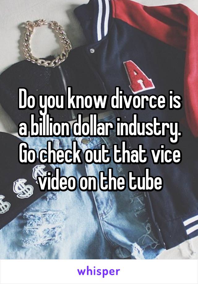 Do you know divorce is a billion dollar industry. Go check out that vice video on the tube