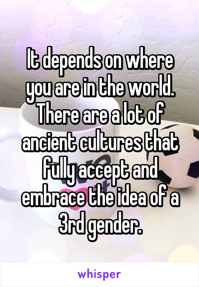 It depends on where you are in the world. There are a lot of ancient cultures that fully accept and embrace the idea of a 3rd gender.