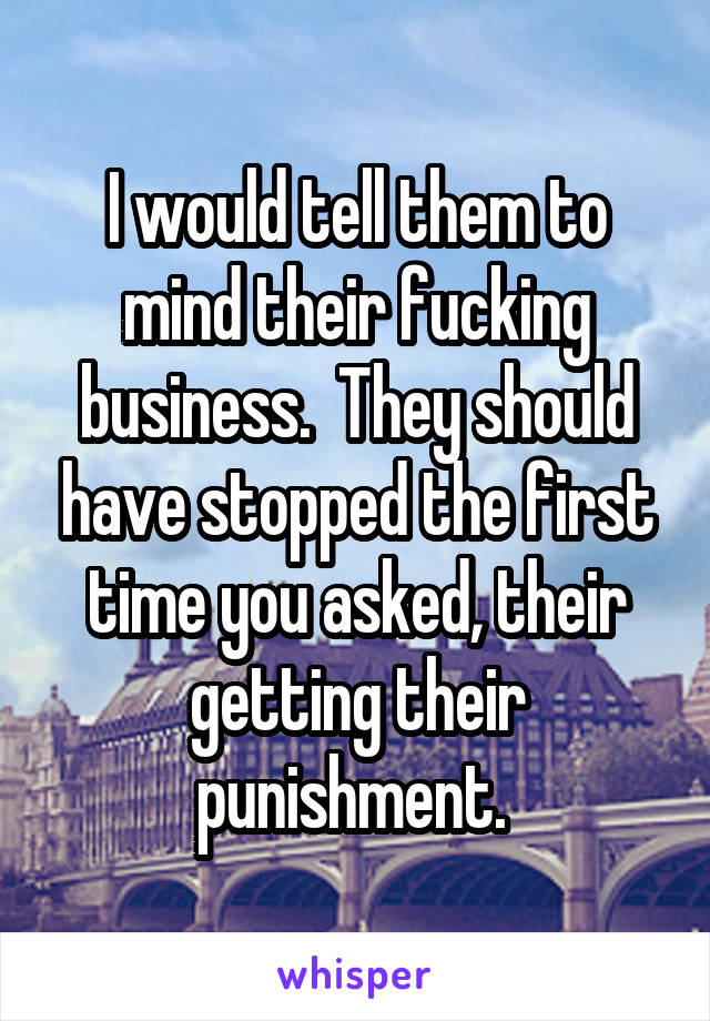 I would tell them to mind their fucking business.  They should have stopped the first time you asked, their getting their punishment. 