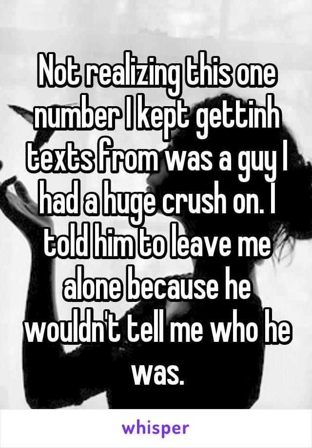 Not realizing this one number I kept gettinh texts from was a guy I had a huge crush on. I told him to leave me alone because he wouldn't tell me who he was.