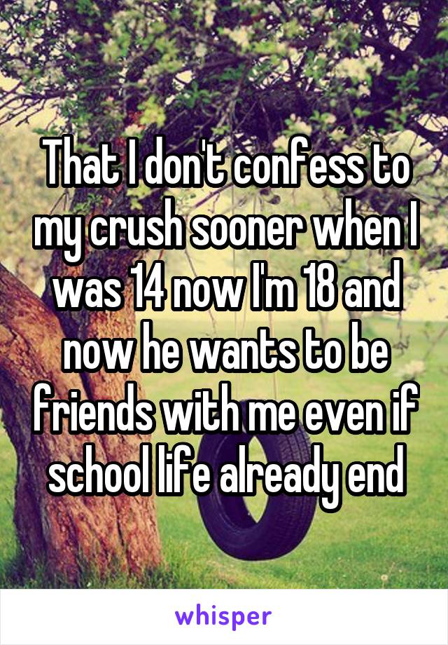 That I don't confess to my crush sooner when I was 14 now I'm 18 and now he wants to be friends with me even if school life already end