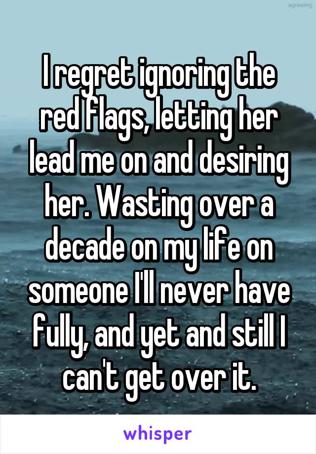 I regret ignoring the red flags, letting her lead me on and desiring her. Wasting over a decade on my life on someone I'll never have fully, and yet and still I can't get over it.