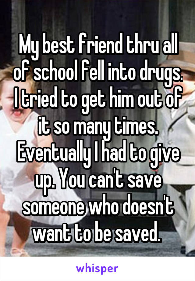 My best friend thru all of school fell into drugs. I tried to get him out of it so many times. Eventually I had to give up. You can't save someone who doesn't want to be saved. 