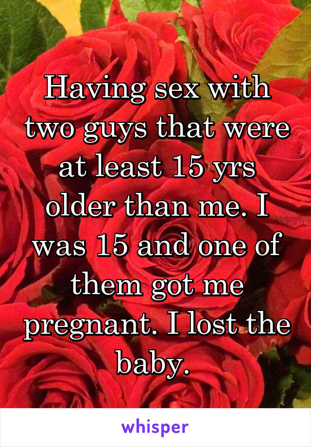 Having sex with two guys that were at least 15 yrs older than me. I was 15 and one of them got me pregnant. I lost the baby. 