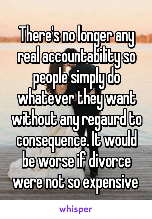 There's no longer any real accountability so people simply do whatever they want without any regaurd to consequence. It would be worse if divorce were not so expensive 