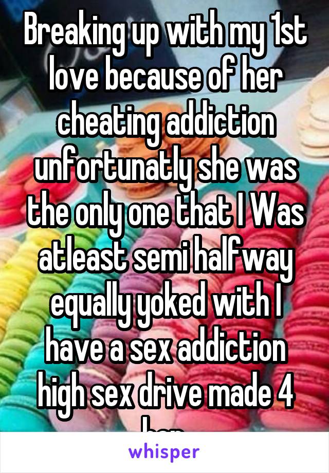 Breaking up with my 1st love because of her cheating addiction unfortunatly she was the only one that I Was atleast semi halfway equally yoked with I have a sex addiction high sex drive made 4 her 