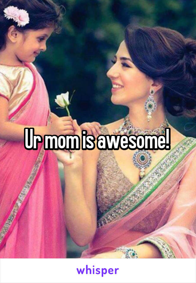 Ur mom is awesome! 