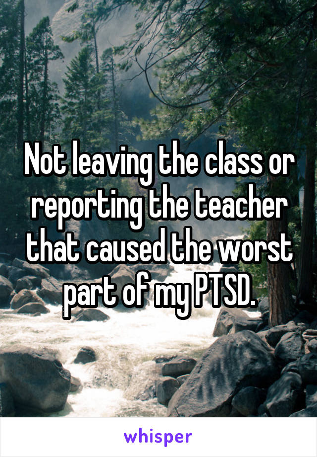 Not leaving the class or reporting the teacher that caused the worst part of my PTSD.