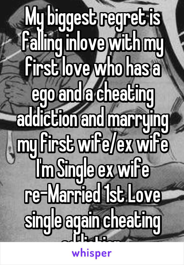 My biggest regret is falling inlove with my first love who has a ego and a cheating addiction and marrying my first wife/ex wife I'm Single ex wife re-Married 1st Love single again cheating addiction 