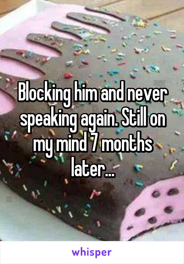 Blocking him and never speaking again. Still on my mind 7 months later...