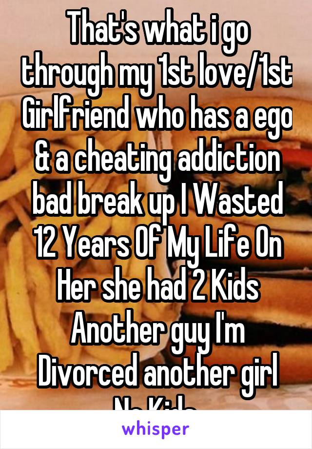 That's what i go through my 1st love/1st Girlfriend who has a ego & a cheating addiction bad break up I Wasted 12 Years Of My Life On Her she had 2 Kids Another guy I'm Divorced another girl No Kids 