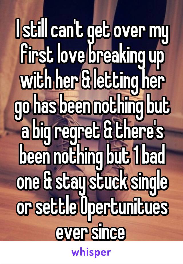 I still can't get over my first love breaking up with her & letting her go has been nothing but a big regret & there's been nothing but 1 bad one & stay stuck single or settle Opertunitues ever since 