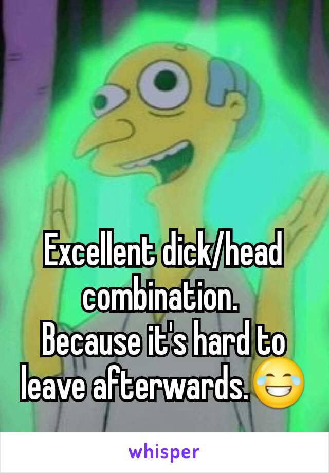 Excellent dick/head combination. 
Because it's hard to leave afterwards.😂