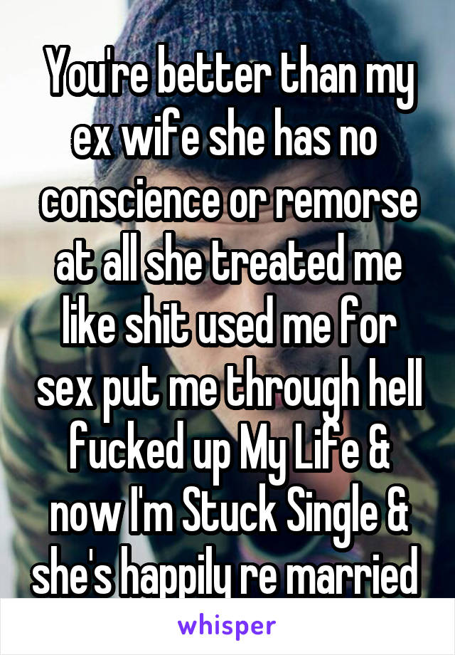 You're better than my ex wife she has no  conscience or remorse at all she treated me like shit used me for sex put me through hell fucked up My Life & now I'm Stuck Single & she's happily re married 