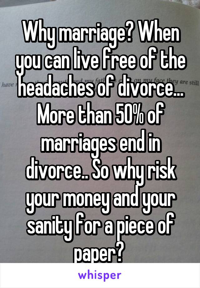 Why marriage? When you can live free of the headaches of divorce... More than 50% of marriages end in divorce.. So why risk your money and your sanity for a piece of paper? 