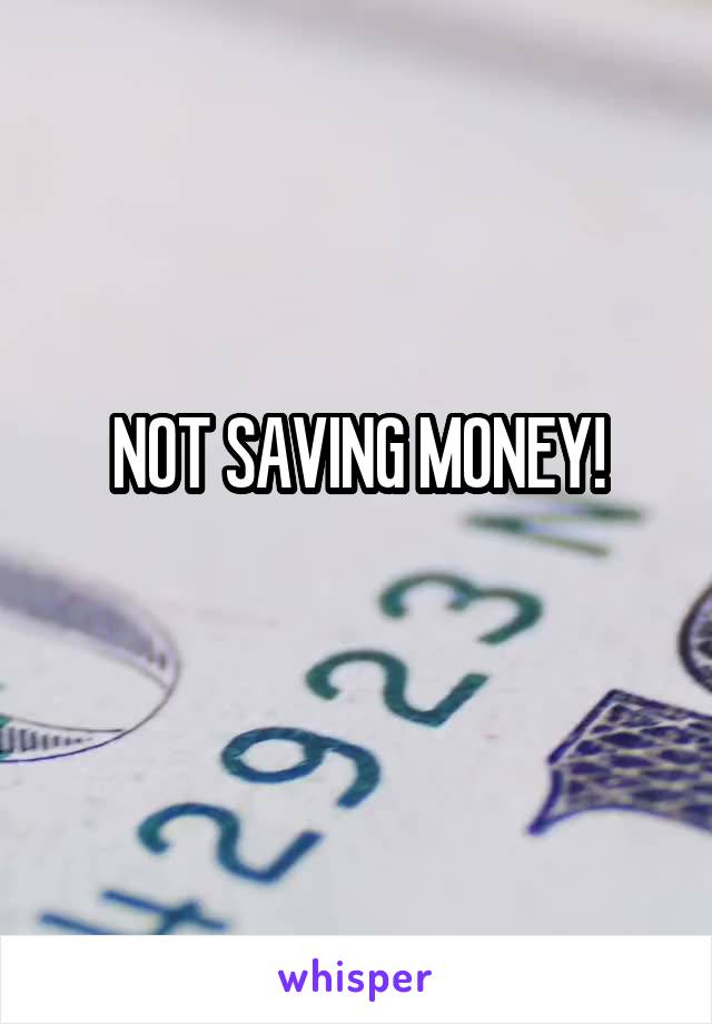 NOT SAVING MONEY!
