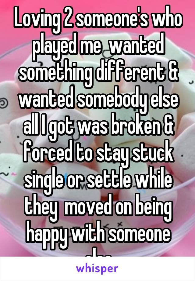 Loving 2 someone's who played me  wanted something different & wanted somebody else all I got was broken & forced to stay stuck single or settle while they  moved on being happy with someone else