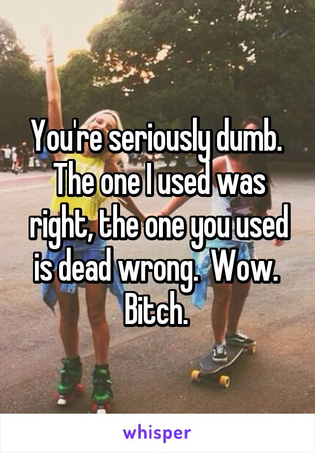 You're seriously dumb.  The one I used was right, the one you used is dead wrong.  Wow.  Bitch. 