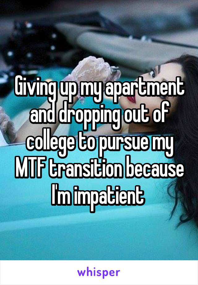 Giving up my apartment and dropping out of college to pursue my MTF transition because I'm impatient 