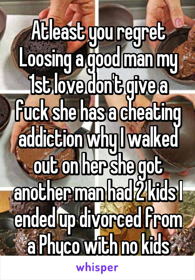 Atleast you regret Loosing a good man my 1st love don't give a fuck she has a cheating addiction why I walked out on her she got another man had 2 kids I ended up divorced from a Phyco with no kids