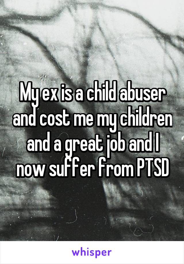 My ex is a child abuser and cost me my children and a great job and I now suffer from PTSD