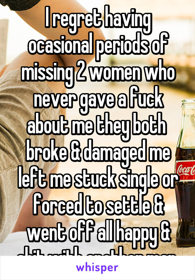 I regret having ocasional periods of missing 2 women who never gave a fuck about me they both  broke & damaged me left me stuck single or forced to settle & went off all happy & shit with another man 