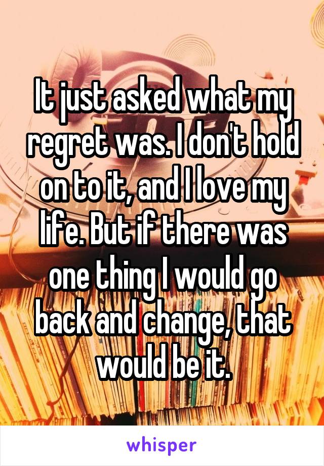 It just asked what my regret was. I don't hold on to it, and I love my life. But if there was one thing I would go back and change, that would be it.