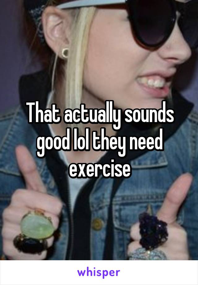 That actually sounds good lol they need exercise