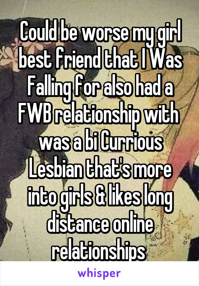 Could be worse my girl best friend that I Was Falling for also had a FWB relationship with  was a bi Currious Lesbian that's more into girls & likes long distance online relationships 