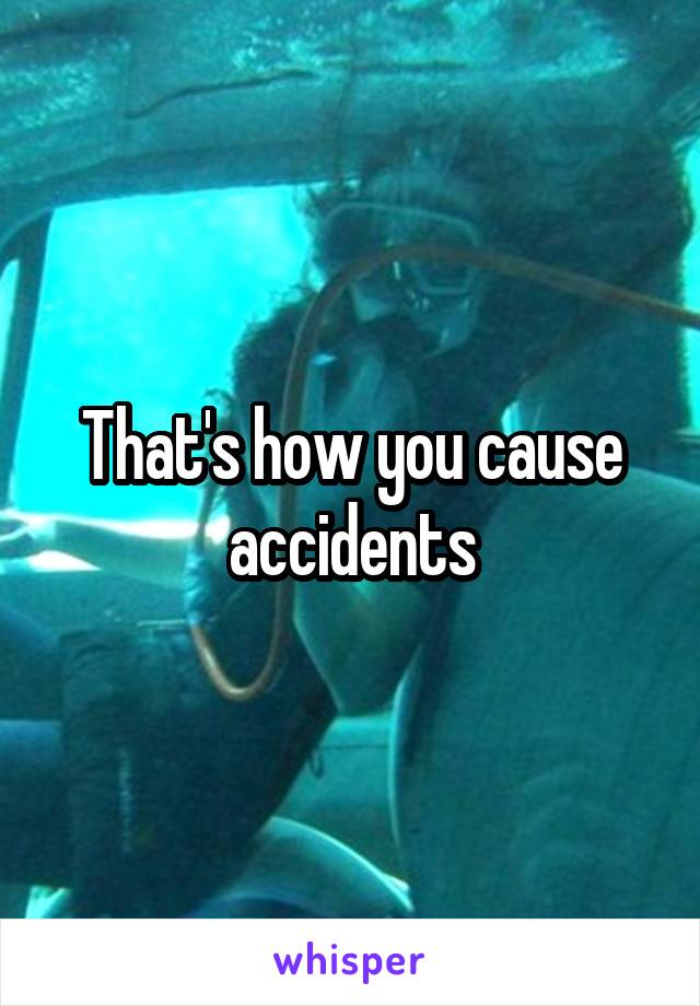 That's how you cause accidents