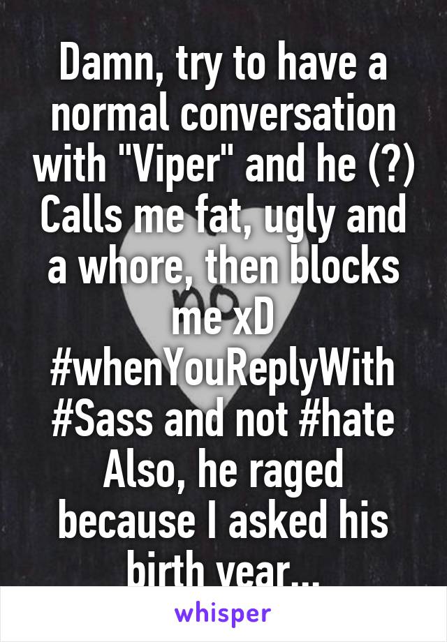 Damn, try to have a normal conversation with "Viper" and he (?) Calls me fat, ugly and a whore, then blocks me xD
#whenYouReplyWith
#Sass and not #hate
Also, he raged because I asked his birth year...