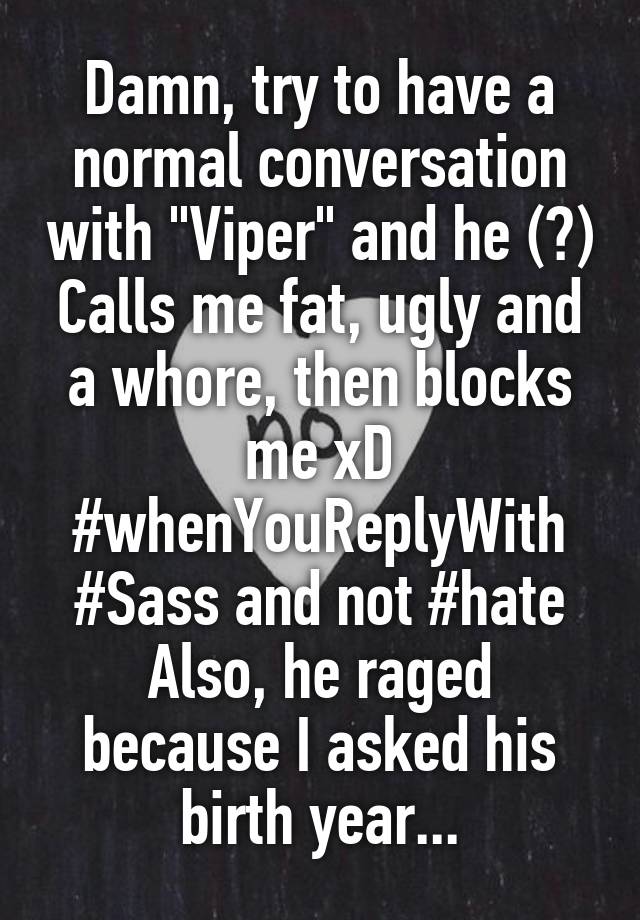 Damn, try to have a normal conversation with "Viper" and he (?) Calls me fat, ugly and a whore, then blocks me xD
#whenYouReplyWith
#Sass and not #hate
Also, he raged because I asked his birth year...