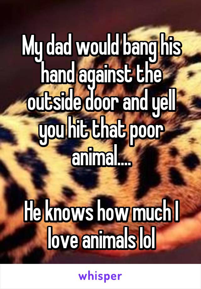 My dad would bang his hand against the outside door and yell you hit that poor animal....

He knows how much I love animals lol