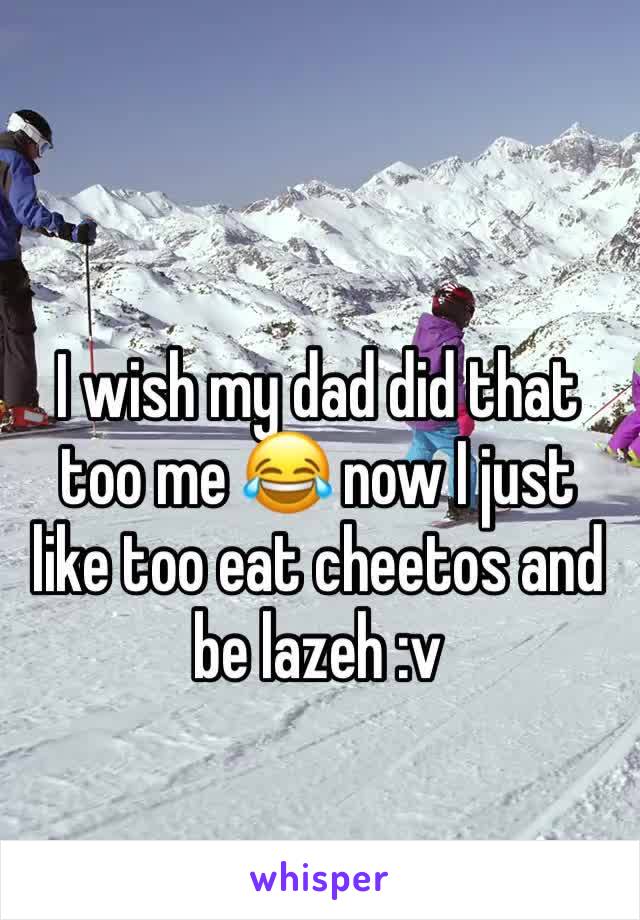 I wish my dad did that too me 😂 now I just like too eat cheetos and be lazeh :v