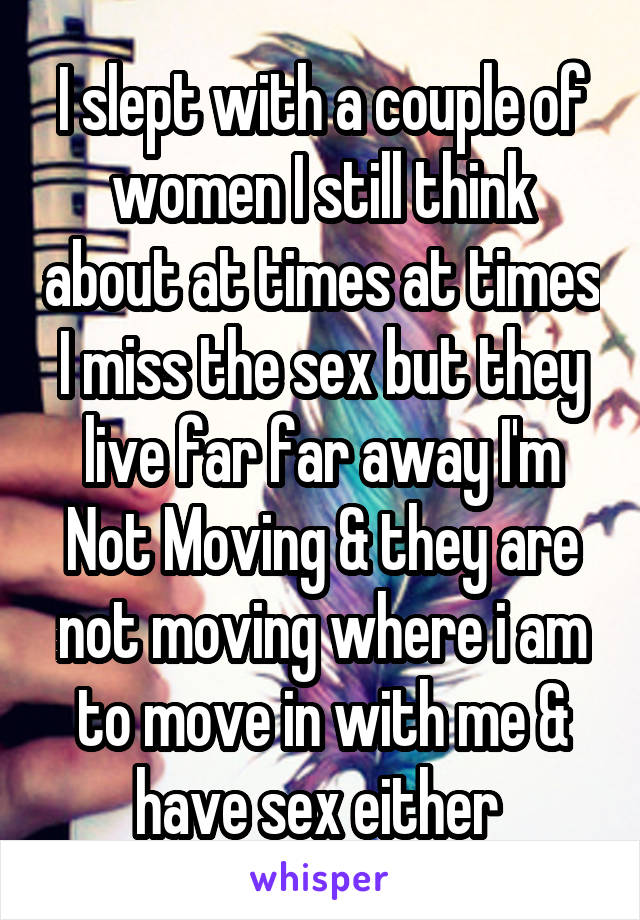 I slept with a couple of women I still think about at times at times I miss the sex but they live far far away I'm Not Moving & they are not moving where i am to move in with me & have sex either 